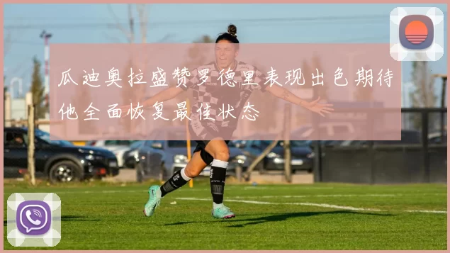瓜迪奥拉盛赞罗德里表现出色期待他全面恢复最佳状态