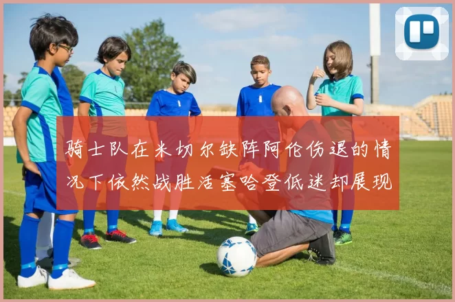 骑士队在米切尔缺阵阿伦伤退的情况下依然战胜活塞哈登低迷却展现季后赛实力