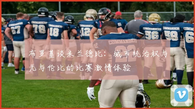 布罗基谈米兰德比：城市统治权与无与伦比的比赛激情体验