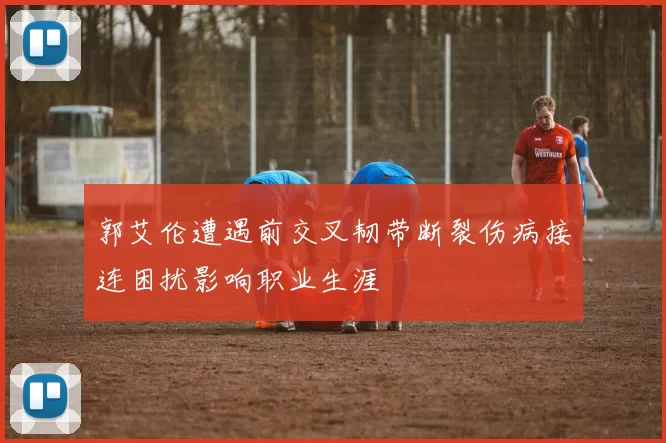 郭艾伦遭遇前交叉韧带断裂伤病接连困扰影响职业生涯