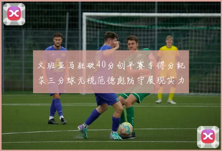 文班亚马狂砍40分创平赛季得分纪录三分球无视范德彪防守展现实力