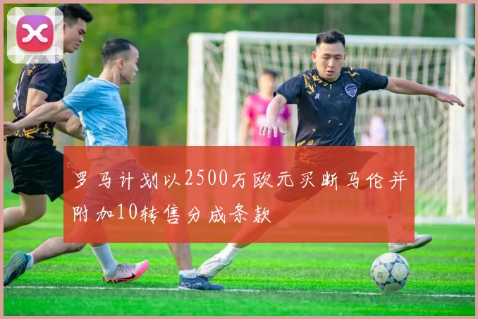 罗马计划以2500万欧元买断马伦并附加10转售分成条款