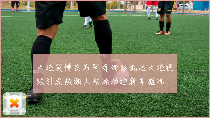大连英博发布阿奇姆彭抵达大连视频引发热潮人潮涌动迎新年盛况