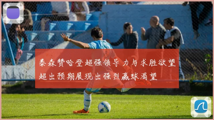 泰森赞哈登超强领导力与求胜欲望超出预期展现出强烈赢球渴望