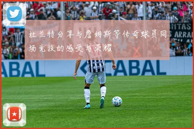 杜兰特分享与詹姆斯等传奇球员同场竞技的感受与荣耀