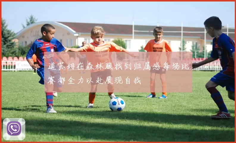 道苏姆在森林狼找到归属感每场比赛都全力以赴展现自我