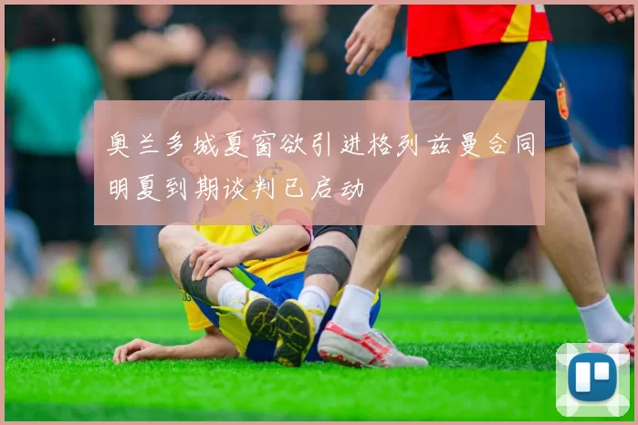 奥兰多城夏窗欲引进格列兹曼合同明夏到期谈判已启动