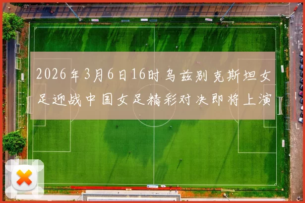 2026年3月6日16时乌兹别克斯坦女足迎战中国女足精彩对决即将上演