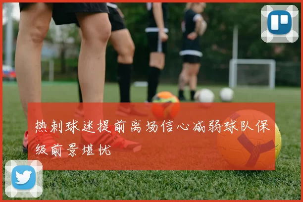 热刺球迷提前离场信心减弱球队保级前景堪忧