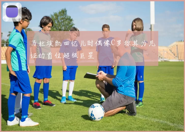 马杜埃凯回忆儿时偶像C罗称其为见证的首位超级巨星