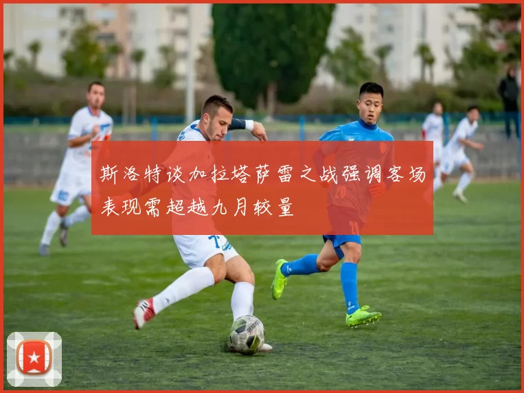 斯洛特谈加拉塔萨雷之战强调客场表现需超越九月较量