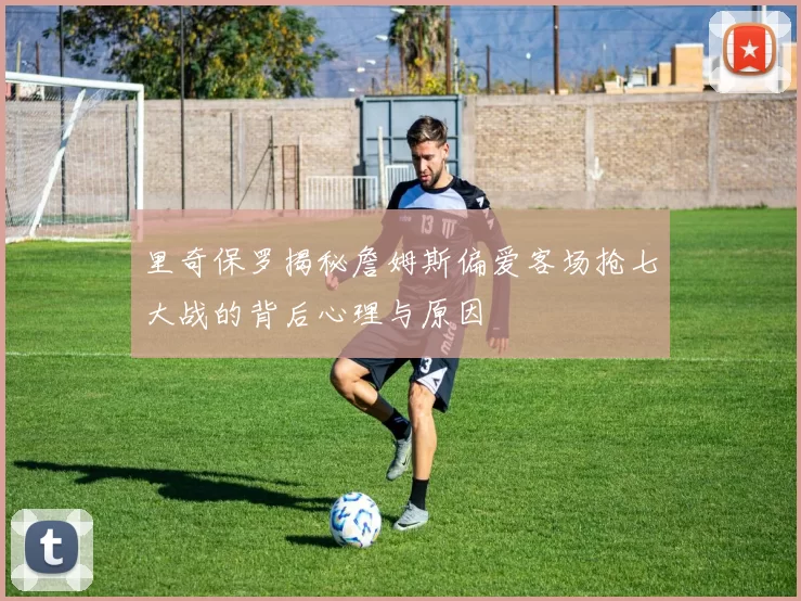 里奇保罗揭秘詹姆斯偏爱客场抢七大战的背后心理与原因