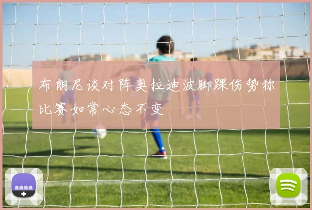 布朗尼谈对阵奥拉迪波脚踝伤势称比赛如常心态不变