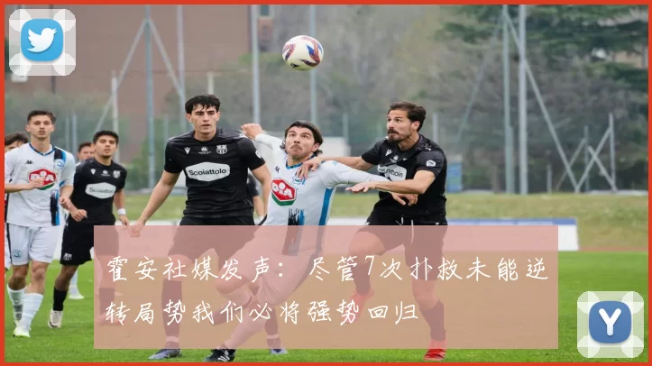 霍安社媒发声：尽管7次扑救未能逆转局势我们必将强势回归