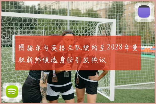图赫尔与英格兰队续约至2028年曼联新帅候选身份引发热议