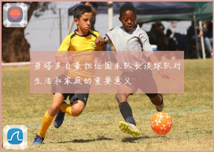劳塔罗自豪担任国米队长谈球队对生活和家庭的重要意义