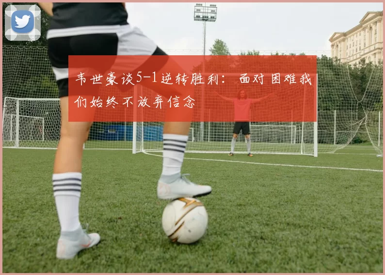 韦世豪谈5-1逆转胜利：面对困难我们始终不放弃信念