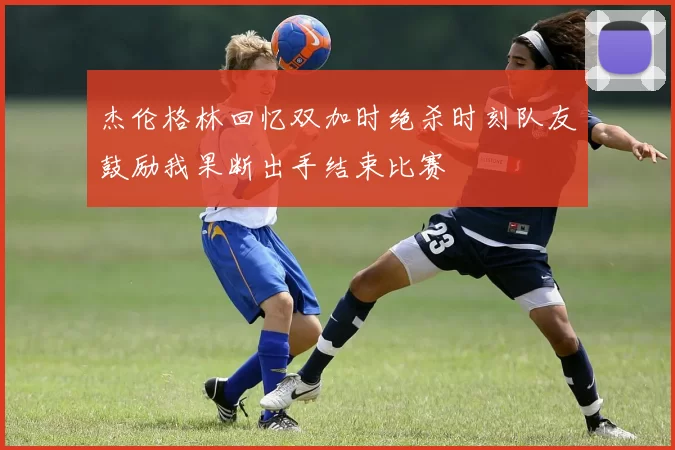 杰伦格林回忆双加时绝杀时刻队友鼓励我果断出手结束比赛