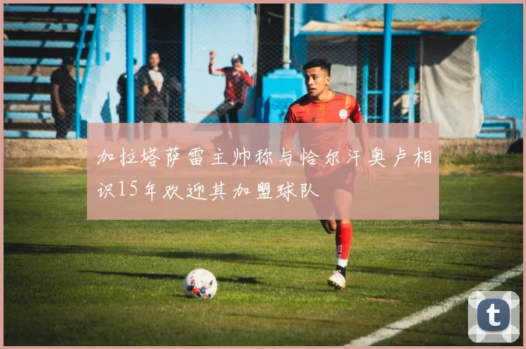 加拉塔萨雷主帅称与恰尔汗奥卢相识15年欢迎其加盟球队