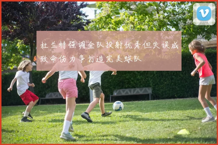 杜兰特强调全队投射优秀但失误成致命伤力争打造完美球队