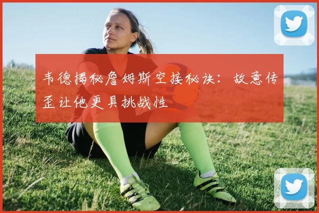 韦德揭秘詹姆斯空接秘诀：故意传歪让他更具挑战性