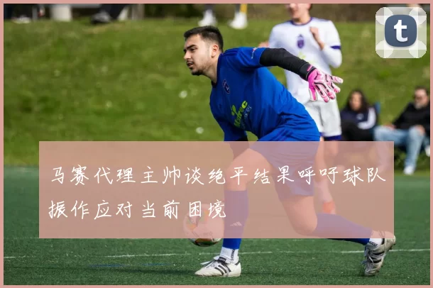 马赛代理主帅谈绝平结果呼吁球队振作应对当前困境