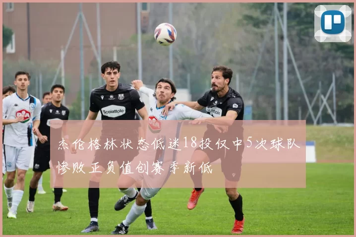 杰伦格林状态低迷18投仅中5次球队惨败正负值创赛季新低