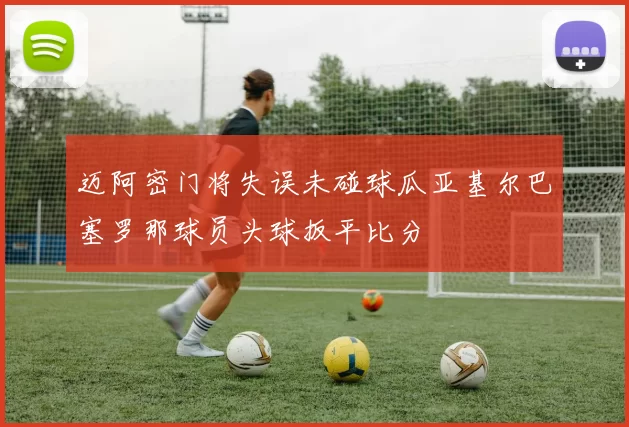 迈阿密门将失误未碰球瓜亚基尔巴塞罗那球员头球扳平比分