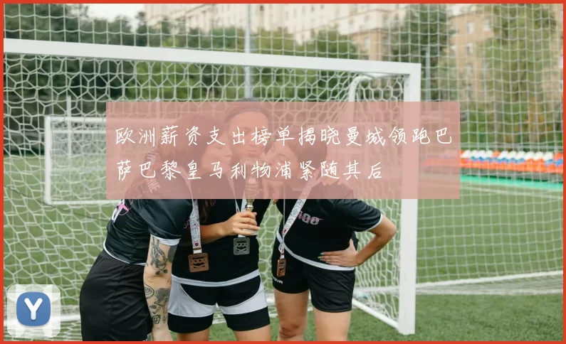 欧洲薪资支出榜单揭晓曼城领跑巴萨巴黎皇马利物浦紧随其后