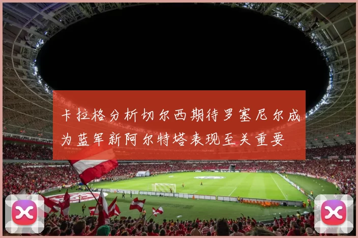 卡拉格分析切尔西期待罗塞尼尔成为蓝军新阿尔特塔表现至关重要
