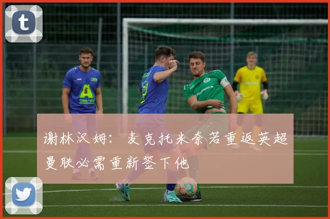 谢林汉姆：麦克托米奈若重返英超曼联必需重新签下他