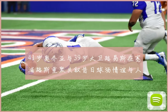 41岁奥乔亚与39岁大卫路易斯在塞浦路斯重聚共叙昔日球场情谊与人生故事