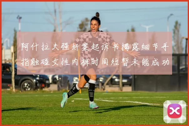 阿什拉夫强奸案起诉书揭露细节手指触碰女性内裤时间短暂未能成功挣脱